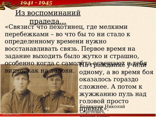 Из воспоминаний прадеда… «Связист что пехотинец, где мелкими перебежками – во что бы то ни стало к определенному времени нужно восстанавливать связь. Первое время на задание выходить было жутко и страшно, особенно когда с самолёта освещают и тебя видно, как на ладони. На гражданке учили одному, а во время боя оказалось гораздо сложнее. А потом к жужжанию пуль над головой просто привык». Бодякшин Николай Сергеевич, второй слева 