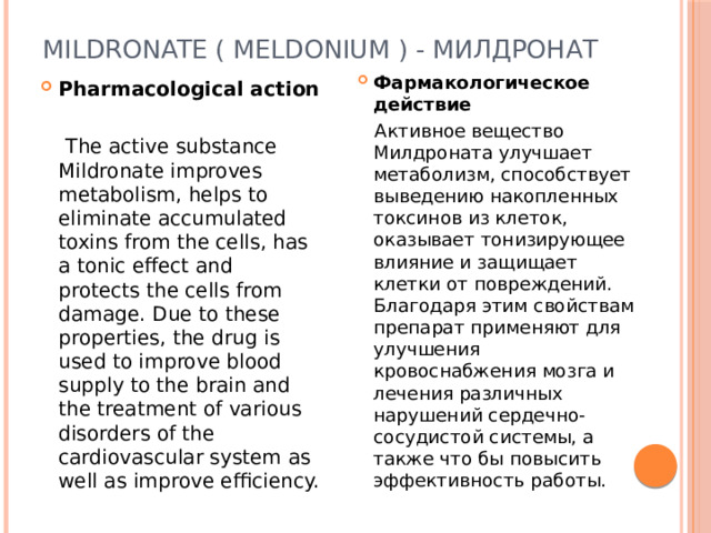 Mildronate ( Meldonium ) - Милдронат Фармакологическое действие  Активное вещество Милдроната улучшает метаболизм, способствует выведению накопленных токсинов из клеток, оказывает тонизирующее влияние и защищает клетки от повреждений. Благодаря этим свойствам препарат применяют для улучшения кровоснабжения мозга и лечения различных нарушений сердечно-сосудистой системы, а также что бы повысить эффективность работы. Pharmacological action   The active substance Mildronate improves metabolism, helps to eliminate accumulated toxins from the cells, has a tonic effect and protects the cells from damage. Due to these properties, the drug is used to improve blood supply to the brain and the treatment of various disorders of the cardiovascular system as well as improve efficiency. 