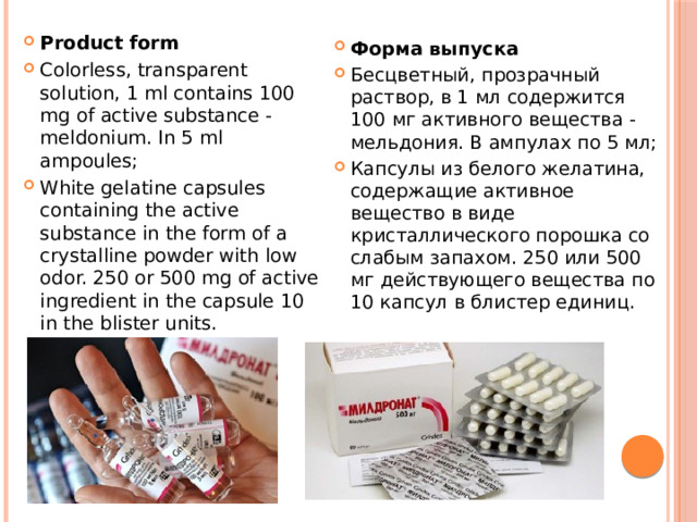 Product form Colorless, transparent solution, 1 ml contains 100 mg of active substance - meldonium. In 5 ml ampoules; White gelatine capsules containing the active substance in the form of a crystalline powder with low odor. 250 or 500 mg of active ingredient in the capsule 10 in the blister units. Форма выпуска Бесцветный, прозрачный раствор, в 1 мл содержится 100 мг активного вещества - мельдония. В ампулах по 5 мл; Капсулы из белого желатина, содержащие активное вещество в виде кристаллического порошка со слабым запахом. 250 или 500 мг действующего вещества по 10 капсул в блистер единиц. 