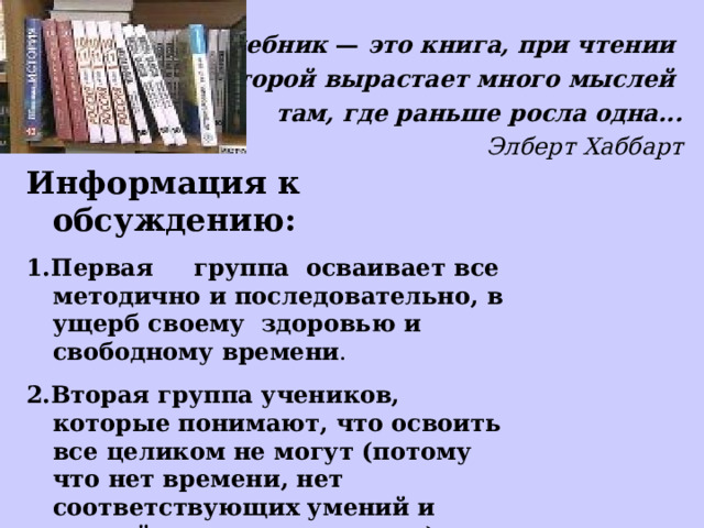 Учебник — это книга, при чтении которой  вырастает много мыслей там, где раньше росла одна... Элберт Хаббарт Информация к обсуждению: 1.Первая группа осваивает все методично и последовательно, в ущерб своему здоровью и свободному времени . 2.Вторая группа учеников, которые понимают, что освоить все целиком не могут (потому что нет времени, нет соответствующих умений и знаний, нет желания и т.д.) 