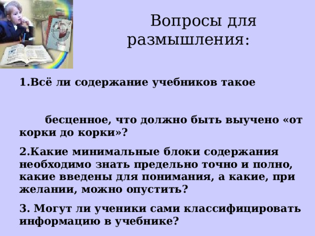  Вопросы для размышления:   1.Всё ли содержание учебников такое бесценное, что должно быть выучено «от корки до корки»? 2.Какие минимальные блоки содержания необходимо знать предельно точно и полно, какие введены для понимания, а какие, при желании, можно опустить? 3. Могут ли ученики сами классифицировать информацию в учебнике? 4.Осознаем ли мы сами это?  