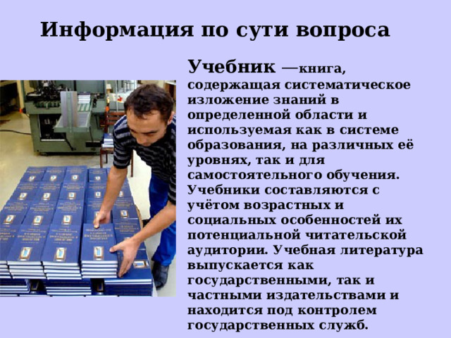 Информация по сути вопроса Учебник — книга, содержащая систематическое изложение знаний в определенной области и используемая как в системе образования, на различных её уровнях, так и для самостоятельного обучения. Учебники составляются с учётом возрастных и социальных особенностей их потенциальной читательской аудитории. Учебная литература выпускается как государственными, так и частными издательствами и находится под контролем государственных служб. 