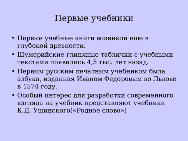 Первые учебники Первые учебные книги возникли еще в глубокой древности. Шумерийские глиняные таблички с учебными текстами появились 4,5 тыс. лет назад. Первым русским печатным учебником была азбука, изданная Иваном Федоровым во Львове в 1574 году. Особый интерес для разработки современного взгляда на учебник представляют учебники К.Д. Ушинского(«Родное слово») 
