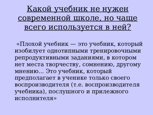  Какой учебник не нужен современной школе, но чаще всего используется в ней?  «Плохой учебник — это учебник, который изобилует однотипными тренировочными репродуктивными заданиями, в котором нет места творчеству, сомнению, другому мнению... Это учебник, который предполагает в ученике только своего воспроизводителя (т.е. воспроизводителя учебника), послушного и прилежного исполнителя» 