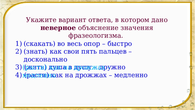 Укажите вариант ответа, в котором дано неверное объяснение значения фразеологизма. (скакать) во весь опор – быстро (знать) как свои пять пальцев – досконально 3) (жить) душа в душу – дружно 4) (расти) как на дрожжах – медленно (расти) как на дрожжах – медленно 