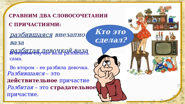 СРАВНИМ ДВА СЛОВОСОЧЕТАНИЯ С ПРИЧАСТИЯМИ: Кто это сделал? разбившаяся  внезапно ваза разбитая  девочкой ваза В первом случае ваза разбилась сама. Во втором – ее разбила девочка. Разбившаяся  – это действительное  причастие Разбитая  – это страдательное  причастие. 