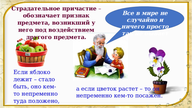 Страдательное причастие  – обозначает признак предмета, возникший у него под воздействием другого предмета. Все в мире не случайно и ничего просто так не бывает Если яблоко лежит – стало быть, оно кем-то непременно туда положено, а если цветок растет – то он непременно кем-то посажен. 