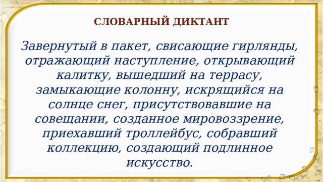 СЛОВАРНЫЙ ДИКТАНТ Завернутый в пакет, свисающие гирлянды, отражающий наступление, открывающий калитку, вышедший на террасу, замыкающие колонну, искрящийся на солнце снег, присутствовавшие на совещании, созданное мировоззрение, приехавший троллейбус, собравший коллекцию, создающий подлинное искусство. 