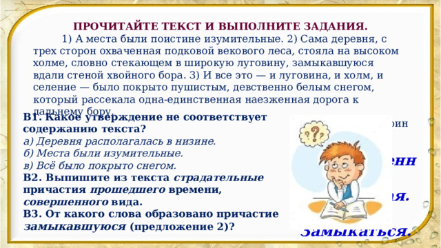 ПРОЧИТАЙТЕ ТЕКСТ И ВЫПОЛНИТЕ ЗАДАНИЯ.           1) А места были поистине изумительные. 2) Сама деревня, с трех сторон охваченная подковой векового леса, стояла на высоком холме, словно стекающем в широкую луговину, замыкавшуюся вдали стеной хвойного бора. 3) И все это — и луговина, и холм, и селение — было покрыто пушистым, девственно белым снегом, который рассекала одна-единственная наезженная дорога к дальнему бору. В.Кудрин В1.   Какое утверждение не соответствует содержанию текста? а) Деревня располагалась в низине. б) Места были изумительные. в) Всё было покрыто снегом. В2. Выпишите из текста страдательные причастия прошедшего времени, совершенного вида. В3. От какого слова образовано причастие замыкавшуюся (предложение 2)? В1. а. В2. Охваченная, наезженная. В3. Замыкаться. 