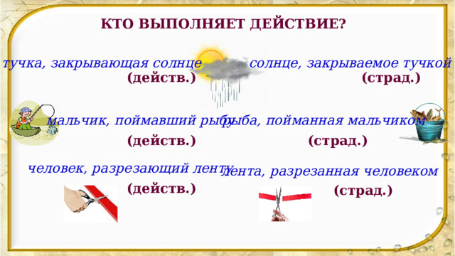 КТО ВЫПОЛНЯЕТ ДЕЙСТВИЕ? тучка, закрывающая солнце солнце, закрываемое тучкой (действ.) (страд.) мальчик, поймавший рыбу рыба, пойманная мальчиком (действ.) (страд.) человек, разрезающий ленту лента, разрезанная человеком (действ.) (страд.) 