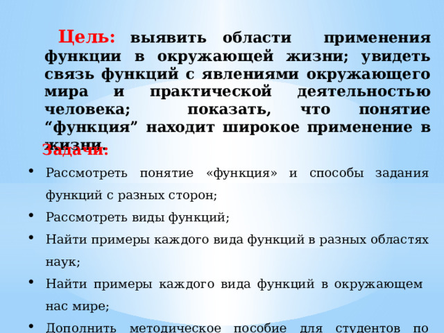 Цель:  выявить области применения функции в окружающей жизни; увидеть связь функций с явлениями окружающего мира и практической деятельностью человека; показать, что понятие “функция” находит широкое применение в жизни. Задачи: Рассмотреть понятие «функция» и способы задания функций с разных сторон; Рассмотреть виды функций; Найти примеры каждого вида функций в разных областях наук; Найти примеры каждого вида функций в окружающем нас мире; Дополнить методическое пособие для студентов по математике для последующего его применения на занятиях. 