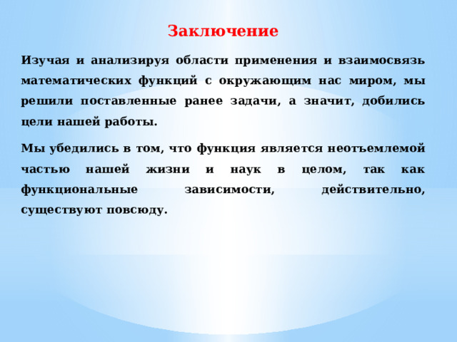 Заключение Изучая и анализируя области применения и взаимосвязь математических функций с окружающим нас миром, мы решили поставленные ранее задачи, а значит, добились цели нашей работы. Мы убедились в том, что функция является неотъемлемой частью нашей жизни и наук в целом, так как функциональные зависимости, действительно, существуют повсюду. 