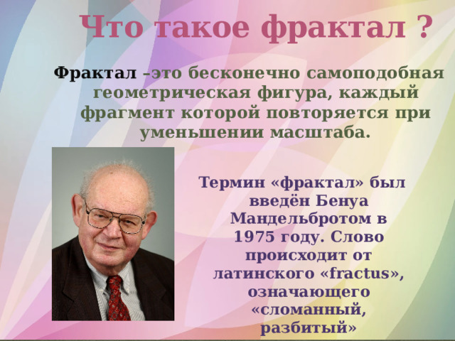 Что такое фрактал ? Фрактал –это бесконечно самоподобная геометрическая фигура, каждый фрагмент которой повторяется при уменьшении масштаба. Термин «фрактал» был введён Бенуа Мандельбротом в 1975 году. Слово происходит от латинского «fractus», означающего «сломанный, разбитый» 