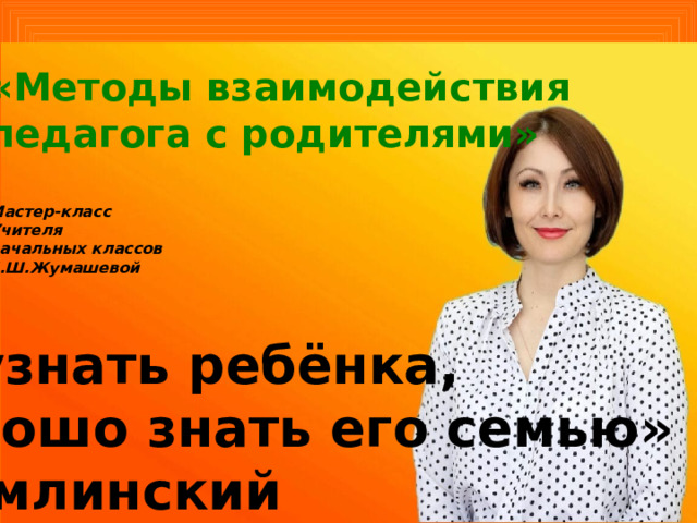 «Методы взаимодействия педагога с родителями»  Мастер-класс Учителя начальных классов Е.Ш.Жумашевой    «Чтобы узнать ребёнка, надо хорошо знать его семью» В.А.Сухомлинский 