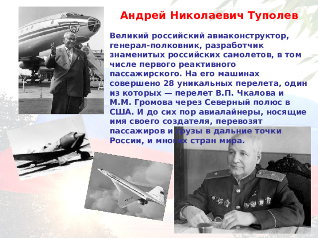 Андрей Николаевич Туполев  Великий российский авиаконструктор, генерал-полковник, разработчик знаменитых российских самолетов, в том числе первого реактивного пассажирского. На его машинах совершено 28 уникальных перелета, один из которых — перелет В.П. Чкалова и М.М. Громова через Северный полюс в США. И до сих пор авиалайнеры, носящие имя своего создателя, перевозят пассажиров и грузы в дальние точки России, и многих стран мира.  