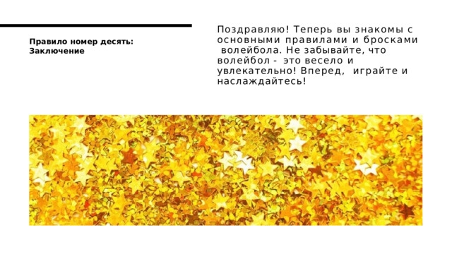 Поздравляю! Теперь вы знакомы с  основными правилами и бросками  волейбола.  Не  забывайте,  что  волейбол  -  это весело и увлекательно! Вперед,  играйте  и  наслаждайтесь! П р а в и л о  н о м е р  д е с я т ь :  З а к л ю ч е н и е 