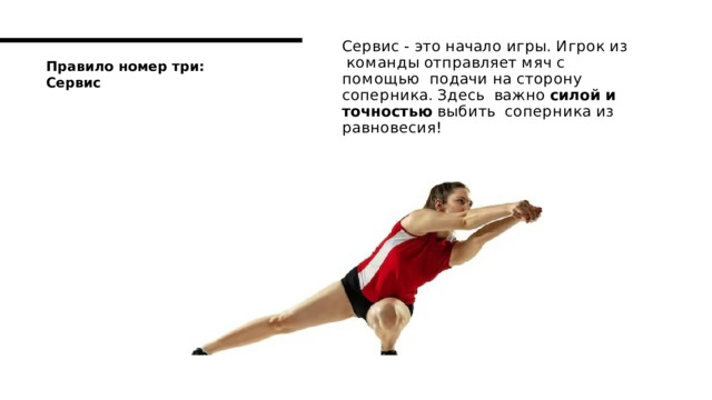 С е р в и с  -  э т о  н а ч а ло  и гр ы .  И гр о к  и з к о м а н д ы  о т п р а в ля е т  м я ч  с  п о м о щ ь ю п о д а ч и  н а  с т о р о н у  с о п е р ни к а .  З д е с ь в а ж н о  си л о й  и  т о ч н о с т ь ю  в ы б и т ь с о п е р н и к а  и з  р а в н о в е с и я ! П р а в и л о  н о м е р  т р и :  С е р в и с 