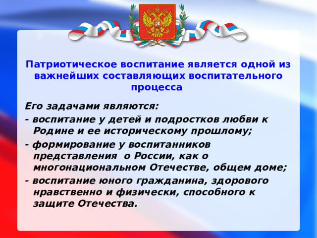 Патриотическое воспитание является одной из важнейших составляющих воспитательного процесса   Его задачами являются: - воспитание у детей и подростков любви к Родине и ее историческому прошлому; - формирование у воспитанников представления о России, как о многонациональном Отечестве, общем доме; - воспитание юного гражданина, здорового нравственно и физически, способного к защите Отечества. 