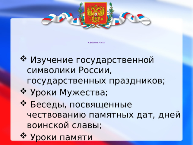 Классные часы:    Изучение государственной символики России, государственных праздников;  Уроки Мужества;  Беседы, посвященные чествованию памятных дат, дней воинской славы;  Уроки памяти 