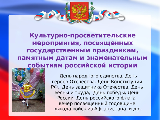 Культурно-просветительские мероприятия, посвященных государственным праздникам, памятным датам и знаменательным событиям российской истории  День народного единства, День героев Отечества, День Конституции РФ, День защитника Отечества, День весны и труда, День победы, День России, День российского флага,  вечер посвященный годовщине вывода войск из Афганистана и др. 