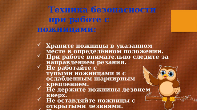  Техника безопасности  при работе с ножницами:  Храните ножницы в указанном месте в определённом положении. При работе внимательно следите за направлением резания. Не работайте с тупыми ножницами и с ослабленным шарнирным креплением. Не держите ножницы лезвием вверх. Не оставляйте ножницы с открытыми лезвиями. Не режьте ножницами на ходу.      