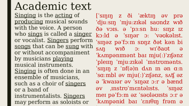 Academic text [ˈsɪŋɪŋ z ði ˈæktɪŋ əv prəˈdjuːsɪŋ ˈmjuːzɪkəl saʊndz wɪð ðə vɔɪs. ə ˈpɜːsn huː sɪŋz ɪz kɔːld ə ˈsɪŋər ɔː ˈvəʊkəlɪst. ˈsɪŋəz pəˈfɔːm sɒŋz ðət kən bi sʌŋ wɪð ɔː wɪˈðaʊt əˈkʌmpənɪmənt baɪ mju(ː)ˈzɪʃənz ˈpleɪɪŋ ˈmjuːzɪkəl ˈɪnstrʊmənts. ˈsɪŋɪŋ z ˈɒf(ə)n dʌn ɪn ən ɑːnˈsɑːmbl əv mju(ː)ˈzɪʃənz, sʌʧ əz ə ˈkwaɪər əv ˈsɪŋəz ɔːr ə bænd əv ˌɪnstrʊˈmɛntəlɪsts. ˈsɪŋəz meɪ pəˈfɔːm əz ˈsəʊləʊɪsts ɔːr əˈkʌmpənid baɪ ˈɛnɪθɪŋ frəm ə ˈsɪŋgl ˈɪnstrʊmənt ʌp tʊ ə ˈsɪmfəni ˈɔːkɪstrə ɔː bɪg bænd ] Singing is the acting of producing musical sounds with the voice. A person who sings is called a singer or vocalist. Singers perform songs that can be sung with or without accompaniment by musicians playing musical instruments. Singing is often done in an ensemble of musicians, such as a choir of singers or a band of instrumentalists. Singers may perform as soloists or accompanied by anything from a single instrument up to a symphony orchestra or big band. 