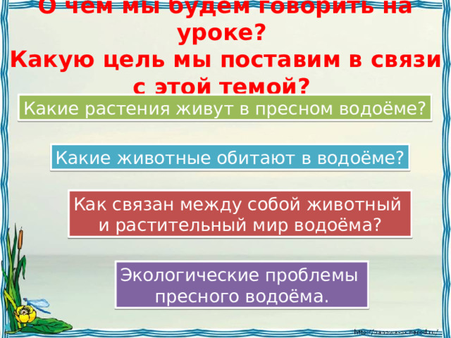 О чём мы будем говорить на уроке?  Какую цель мы поставим в связи с этой темой? Какие растения живут в пресном водоёме? Какие животные обитают в водоёме? Как связан между собой животный и растительный мир водоёма? Экологические проблемы пресного водоёма. 