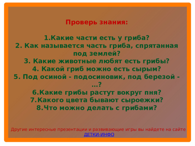 Проверь знания:  1.Какие части есть у гриба? 2. Как называется часть гриба, спрятанная под землей? 3. Какие животные любят есть грибы? 4. Какой гриб можно есть сырым? 5. Под осиной - подосиновик, под березой -…? Какие грибы растут вокруг пня? Какого цвета бывают сыроежки? Что можно делать с грибами? Другие интересные презентации и развивающие игры вы найдете на сайте ДЕТКИ-ИНФО  