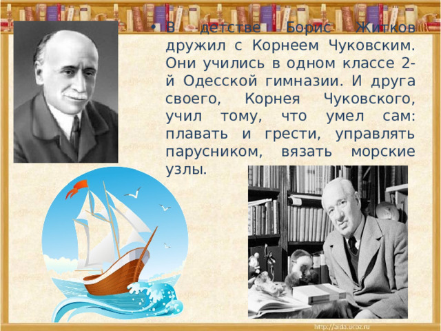 В детстве Борис Житков дружил с Корнеем Чуковским. Они учились в одном классе 2-й Одесской гимназии. И друга своего, Корнея Чуковского, учил тому, что умел сам: плавать и грести, управлять парусником, вязать морские узлы. 