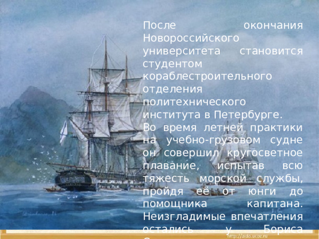После окончания Новороссийского университета становится студентом кораблестроительного отделения политехнического института в Петербурге. Во время летней практики на учебно-грузовом судне он совершил кругосветное плавание, испытав всю тяжесть морской службы, пройдя её от юнги до помощника капитана. Неизгладимые впечатления остались у Бориса Степановича на всю жизнь от экзотических пейзажей Африки, Индии, Цейлона, Китая, Японии. 
