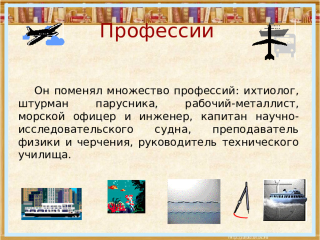 Профессии   Он поменял множество профессий: ихтиолог, штурман парусника, рабочий-металлист, морской офицер и инженер, капитан научно-исследовательского судна, преподаватель физики и черчения, руководитель технического училища. 