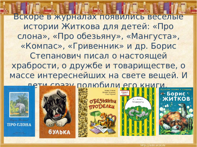 Вскоре в журналах появились веселые истории Житкова для детей: «Про слона», «Про обезьяну», «Мангуста», «Компас», «Гривенник» и др. Борис Степанович писал о настоящей храбрости, о дружбе и товариществе, о массе интереснейших на свете вещей. И дети сразу полюбили его книги. 