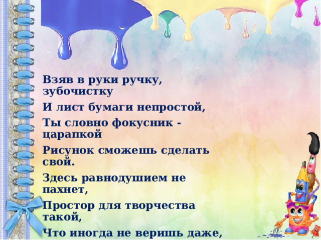 Взяв в руки ручку, зубочистку И лист бумаги непростой, Ты словно фокусник - царапкой Рисунок сможешь сделать свой. Здесь равнодушием не пахнет, Простор для творчества такой, Что иногда не веришь даже, Что это сделано тобой. 