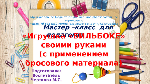 Муниципальное бюджетное дошкольное образовательное учреждение «Детский сад №60 компенсирующего вида» г. Сыктывкара  Мастер –класс для педагогов «Игрушка «БИЛЬБОКЕ» своими руками  (с применением бросового материала) Подготовила: Воспитатель Черткова М.С.  