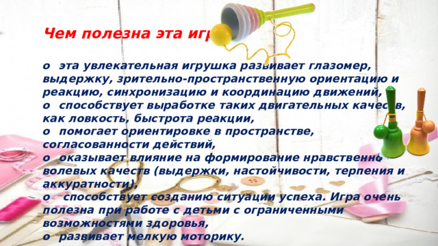 Чем полезна эта игра?  o  эта увлекательная игрушка развивает глазомер, выдержку, зрительно-пространственную ориентацию и реакцию, синхронизацию и координацию движений, o  способствует выработке таких двигательных качеств, как ловкость, быстрота реакции, o  помогает ориентировке в пространстве, согласованности действий, o  оказывает влияние на формирование нравственно – волевых качеств (выдержки, настойчивости, терпения и аккуратности), o  способствует созданию ситуации успеха. Игра очень полезна при работе с детьми с ограниченными возможностями здоровья, o  развивает мелкую моторику. 