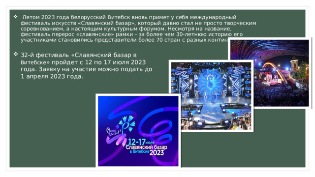  Летом 2023 года белорусский Витебск вновь примет у себя международный фестиваль искусств «Славянский базар», который давно стал не просто творческим соревнованием, а настоящим культурным форумом. Несмотря на название, фестиваль перерос «славянские» рамки – за более чем 30-летнюю историю его участниками становились представители более 70 стран с разных континентов. 32-й фестиваль «Славянский базар в Витебске » пройдет с 12 по 17 июля 2023 года. Заявку на участие можно подать до 1 апреля 2023 года. 