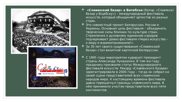  «Славянский базар» в Витебске  (белор. «Славянскі базар у Віцебску») – международный фестиваль искусств, который объединяет артистов из разных стран.  Это совместный проект Белоруссии, России и Украины. Основная цель фестиваля – объединить творческие силы близких по культуре стран. Стремление к духовному единению народов подчеркивает девиз фестиваля «Через искусство – к миру и взаимопониманию!». За 30 лет своего существования «Славянский базар» стал визитной карточкой Белоруссии. С 1995 года мероприятие курирует президент страны Александр Лукашенко. В том же году празднику присвоили статус Международного фестиваля искусств. Рекорд «Славянского базара» зарегистрировали в 2000 году – тогда он собрал на своей сцене представителей всех славянских народов мира. К настоящему времени фестиваль давно перешагнул границы славянского мира. В нём принимали участие представители всех пяти континентов. 