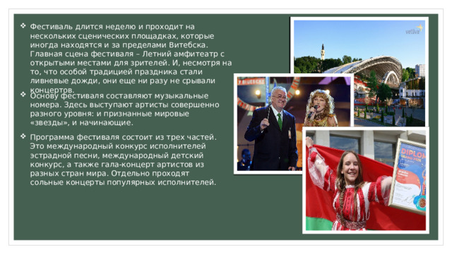 Фестиваль длится неделю и проходит на нескольких сценических площадках, которые иногда находятся и за пределами Витебска. Главная сцена фестиваля – Летний амфитеатр с открытыми местами для зрителей. И, несмотря на то, что особой традицией праздника стали ливневые дожди, они еще ни разу не срывали концертов. Основу фестиваля составляют музыкальные номера. Здесь выступают артисты совершенно разного уровня: и признанные мировые «звезды», и начинающие. Программа фестиваля состоит из трех частей. Это международный конкурс исполнителей эстрадной песни, международный детский конкурс, а также гала-концерт артистов из разных стран мира. Отдельно проходят сольные концерты популярных исполнителей. 