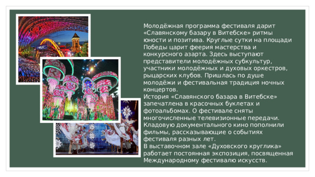 Молодёжная программа фестиваля дарит «Славянскому базару в Витебске» ритмы юности и позитива. Круглые сутки на площади Победы царит феерия мастерства и конкурсного азарта. Здесь выступают представители молодёжных субкультур, участники молодёжных и духовых оркестров, рыцарских клубов. Пришлась по душе молодёжи и фестивальная традиция ночных концертов. История «Славянского базара в Витебске» запечатлена в красочных буклетах и фотоальбомах. О фестивале сняты многочисленные телевизионные передачи. Кладовую документального кино пополнили фильмы, рассказывающие о событиях фестиваля разных лет. В выставочном зале «Духовского круглика» работает постоянная экспозиция, посвященная Международному фестивалю искусств. 