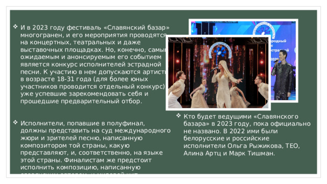 И в 2023 году фестиваль «Славянский базар» многогранен, и его мероприятия проводятся на концертных, театральных и даже выставочных площадках. Но, конечно, самым ожидаемым и анонсируемым его событием является конкурс исполнителей эстрадной песни. К участию в нем допускаются артисты в возрасте 18-31 года (для более юных участников проводится отдельный конкурс), уже успевшие зарекомендовать себя и прошедшие предварительный отбор. Исполнители, попавшие в полуфинал, должны представить на суд международного жюри и зрителей песню, написанную композитором той страны, какую представляют, и, соответственно, на языке этой страны. Финалистам же предстоит исполнить композицию, написанную славянским автором, и мировой хит. Кто будет ведущими «Славянского базара» в 2023 году, пока официально не названо. В 2022 ими были белорусские и российские исполнители Ольга Рыжикова, ТЕО, Алина Артц и Марк Тишман. 