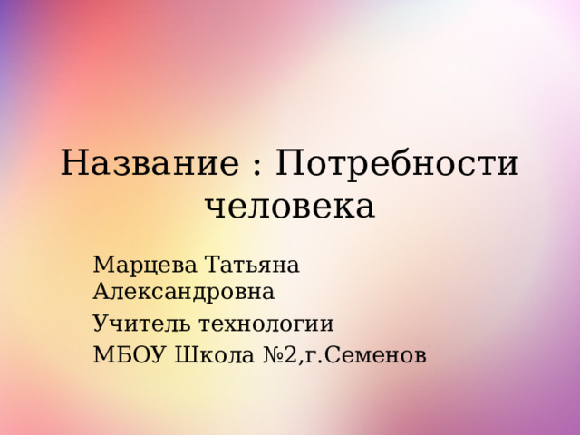 Название : Потребности человека Марцева Татьяна Александровна Учитель технологии МБОУ Школа №2,г.Семенов 