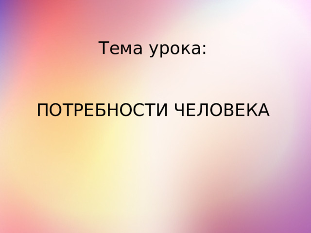 Тема урока:    ПОТРЕБНОСТИ ЧЕЛОВЕКА 