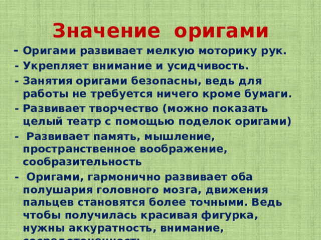 Значение оригами  - Оригами развивает мелкую моторику рук.  - Укрепляет внимание и усидчивость.  - Занятия оригами безопасны, ведь для работы не требуется ничего кроме бумаги.  - Развивает творчество (можно показать целый театр с помощью поделок оригами)  - Развивает память, мышление, пространственное воображение, сообразительность  - Оригами, гармонично развивает оба полушария головного мозга, движения пальцев становятся более точными. Ведь чтобы получилась красивая фигурка, нужны аккуратность, внимание, сосредоточенность.  