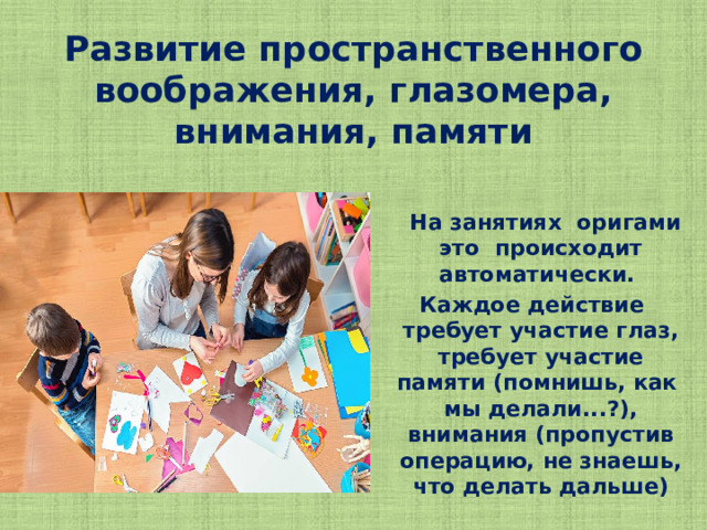 Развитие пространственного воображения, глазомера, внимания, памяти  На занятиях оригами это происходит автоматически. Каждое действие требует участие глаз, требует участие памяти (помнишь, как мы делали...?), внимания (пропустив операцию, не знаешь, что делать дальше)  