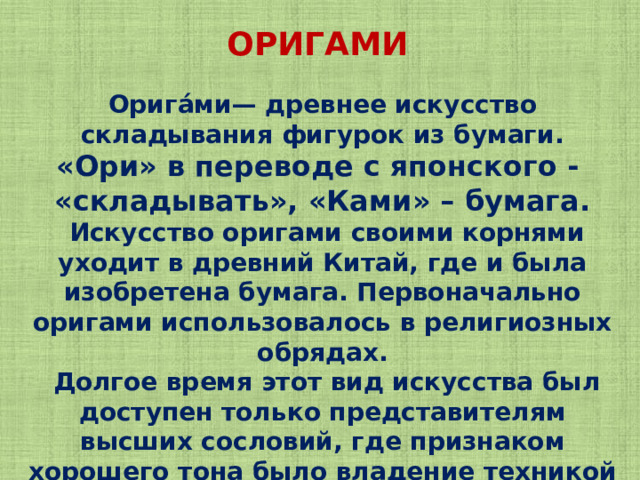 ОРИГАМИ Орига́ми— древнее искусство складывания фигурок из бумаги. «Ори» в переводе с японского - «складывать», «Ками» – бумага.  Искусство оригами своими корнями уходит в древний Китай, где и была изобретена бумага. Первоначально оригами использовалось в религиозных обрядах.  Долгое время этот вид искусства был доступен только представителям высших сословий, где признаком хорошего тона было владение техникой складывания из бумаги. 