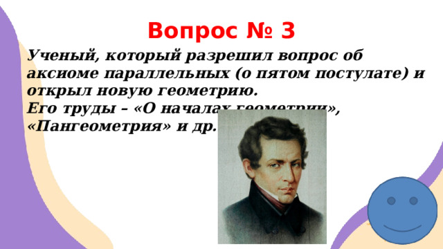 Вопрос № 3 Ученый, который разрешил вопрос об аксиоме параллельных (о пятом постулате) и открыл новую геометрию. Его труды – «О началах геометрии», «Пангеометрия» и др.  