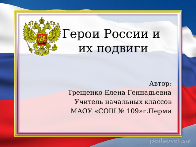 Герои России и  их подвиги Автор: Трещенко Елена Геннадьевна Учитель начальных классов МАОУ «СОШ № 109»г.Перми 