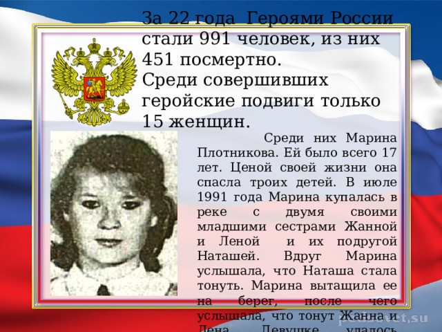 За 22 года Героями России стали 991 человек, из них 451 посмертно.  Среди совершивших геройские подвиги только 15 женщин.  Среди них Марина Плотникова. Ей было всего 17 лет. Ценой своей жизни она спасла троих детей. В июле 1991 года Марина купалась в реке с двумя своими младшими сестрами Жанной и Леной и их подругой Наташей. Вдруг Марина услышала, что Наташа стала тонуть. Марина вытащила ее на берег, после чего услышала, что тонут Жанна и Лена. Девушке удалось спасти сестер, но сама она погибла. 