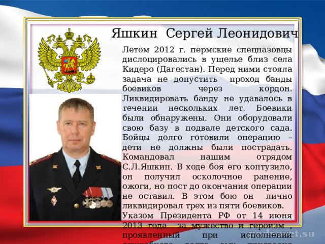 Яшкин  Сергей Леонидович   Летом 2012 г. пермские спецназовцы дислоцировались в ущелье близ села Кидеро (Дагестан). Перед ними стояла задача не допустить проход банды боевиков через кордон. Ликвидировать банду не удавалось в течении нескольких лет. Боевики были обнаружены. Они оборудовали свою базу в подвале детского сада. Бойцы долго готовили операцию – дети не должны были пострадать. Командовал нашим отрядом С.Л.Яшкин. В ходе боя его контузило, он получил осколочное ранение, ожоги, но пост до окончания операции не оставил. В этом бою он лично ликвидировал трех из пяти боевиков. Указом Президента РФ от 14 июня 2013 года за мужество и героизм , проявленный при исполнении служебного долга ему присвоено звание Героя России. Живет в Перми. 