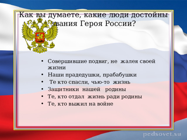 Как вы думаете, какие люди достойны звания Героя России? Совершившие подвиг, не жалея своей жизни Наши прадедушки, прабабушки  Те кто спасли, чью-то жизнь Защитники нашей родины Те, кто отдал жизнь ради родины Те, кто выжил на войне 